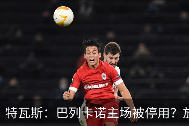 特瓦斯：巴列卡诺主场被停用？放心，他们肯定有地方踢比赛的